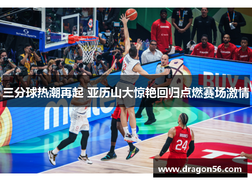 三分球热潮再起 亚历山大惊艳回归点燃赛场激情