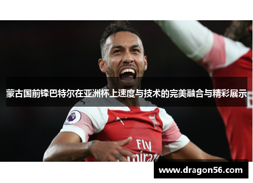 蒙古国前锋巴特尔在亚洲杯上速度与技术的完美融合与精彩展示 蒙古国前锋巴特尔在亚洲杯上速度与技术的完美融合与精彩展示