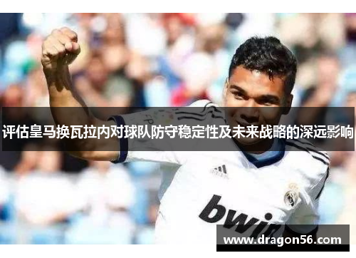 评估皇马换瓦拉内对球队防守稳定性及未来战略的深远影响 评估皇马换瓦拉内对球队防守稳定性及未来战略的深远影响
